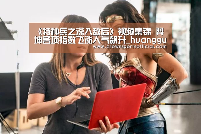 《特种兵之深入敌后》视频集锦 羿坤各项指数飞涨人气飙升_huangguanwangzhan(图1) 皇冠最新网站官网