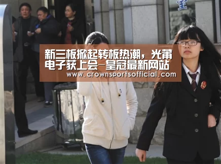 新三板掀起转板热潮,光莆电子获上会-皇冠最新网站(图2) 新三板掀起转板热潮,光莆电子获上会-皇冠最新网站(图2)